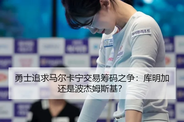 勇士追求马尔卡宁交易筹码之争：库明加还是波杰姆斯基？